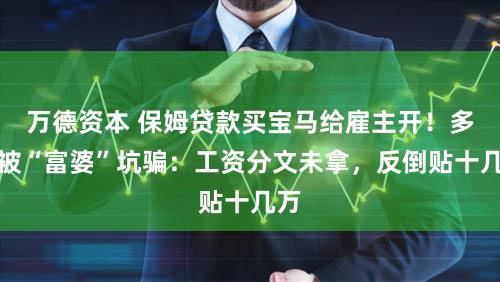 万德资本 保姆贷款买宝马给雇主开！多人被“富婆”坑骗：工资分文未拿，反倒贴十几万