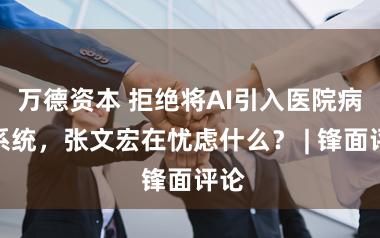 万德资本 拒绝将AI引入医院病历系统,张文宏在忧虑什么? | 锋面评论
