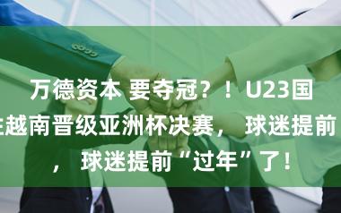 万德资本 要夺冠？！U23国足三球大胜越南晋级亚洲杯决赛， 球迷提前“过年”了！