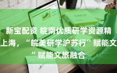 新宝配资 皖南优质研学资源精准对接上海，“皖美研学沪苏行”赋能文旅融合