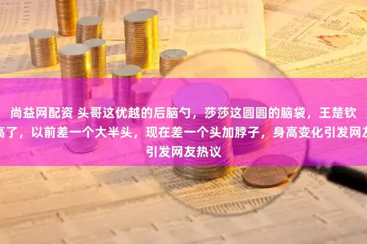 尚益网配资 头哥这优越的后脑勺，莎莎这圆圆的脑袋，王楚钦真长高了，以前差一个大半头，现在差一个头加脖子，身高变化引发网友热议
