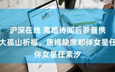 沪深在线 离婚传闻后罗晋携妈登大孤山祈福，唐嫣缺席却伴女星任素汐