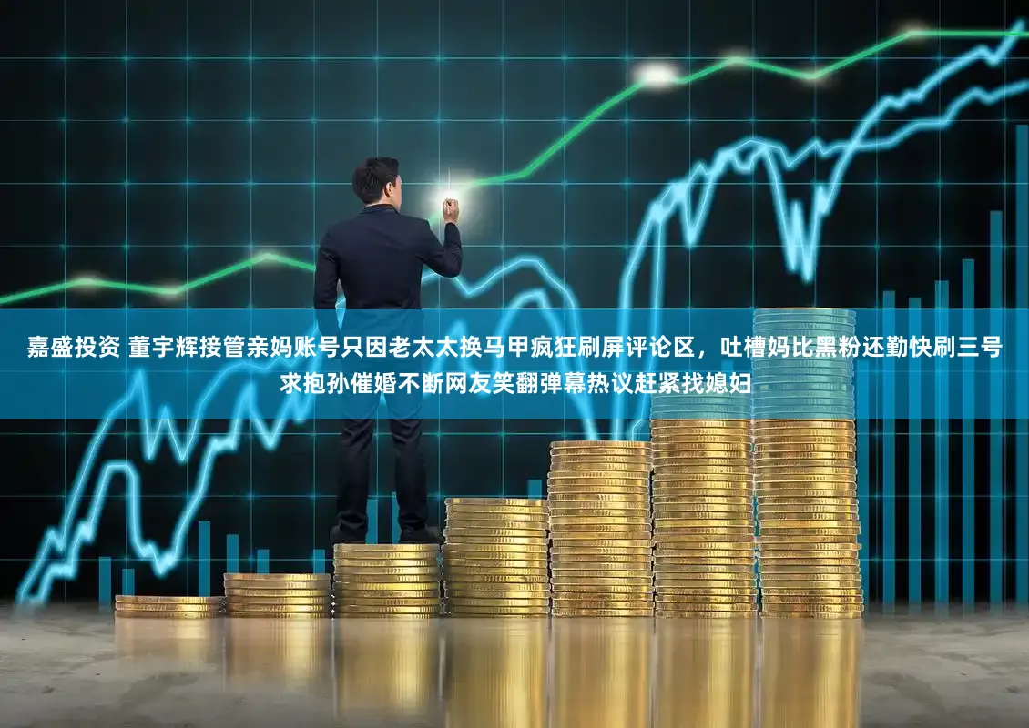 嘉盛投资 董宇辉接管亲妈账号只因老太太换马甲疯狂刷屏评论区，吐槽妈比黑粉还勤快刷三号求抱孙催婚不断网友笑翻弹幕热议赶紧找媳妇