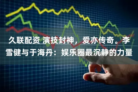 久联配资 演技封神，爱亦传奇。李雪健与于海丹：娱乐圈最沉静的力量