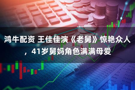 鸿牛配资 王佳佳演《老舅》惊艳众人，41岁舅妈角色满满母爱