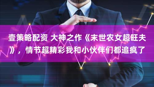 壹策略配资 大神之作《末世农女超旺夫》，情节超精彩我和小伙伴们都追疯了