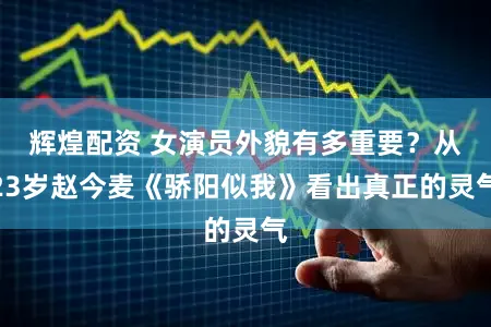 辉煌配资 女演员外貌有多重要？从23岁赵今麦《骄阳似我》看出真正的灵气