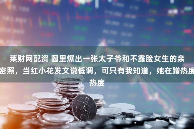 莱财网配资 圈里爆出一张太子爷和不露脸女生的亲密照，当红小花发文说低调，可只有我知道，她在蹭热度