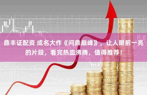 鼎丰证配资 成名大作《问鼎巅峰》，让人眼前一亮的片段，看完热血沸腾，值得推荐！