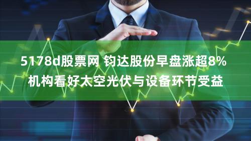 5178d股票网 钧达股份早盘涨超8% 机构看好太空光伏与设备环节受益
