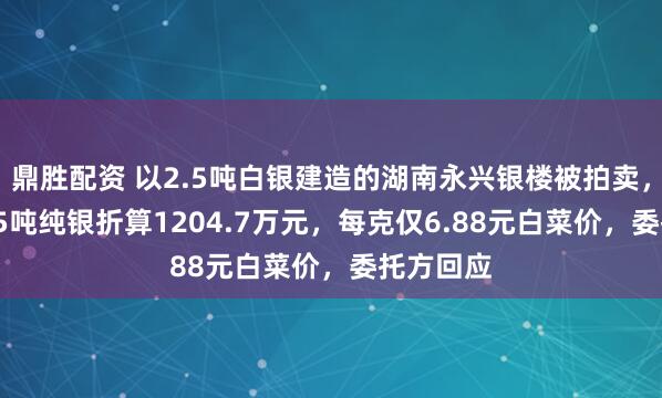鼎胜配资 以2.5吨白银建造的湖南永兴银楼被拍卖，其中1.75吨纯银折算1204.7万元，每克仅6.88元白菜价，委托方回应