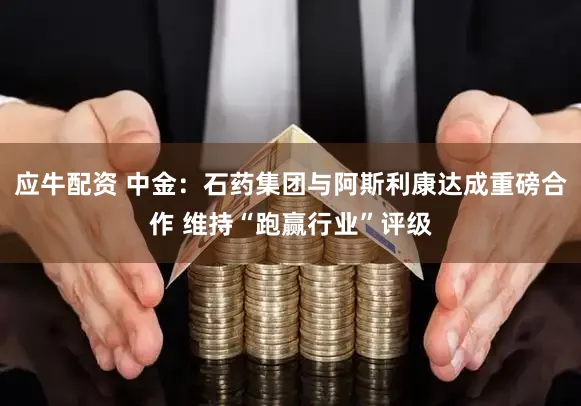 应牛配资 中金：石药集团与阿斯利康达成重磅合作 维持“跑赢行业”评级
