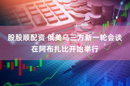 股股顺配资 俄美乌三方新一轮会谈在阿布扎比开始举行