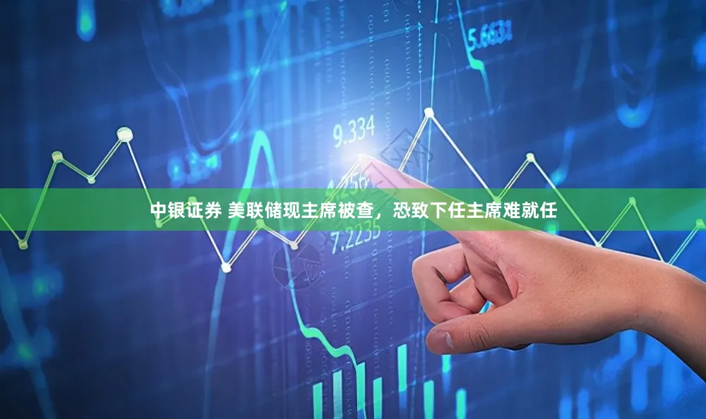 中银证券 美联储现主席被查，恐致下任主席难就任