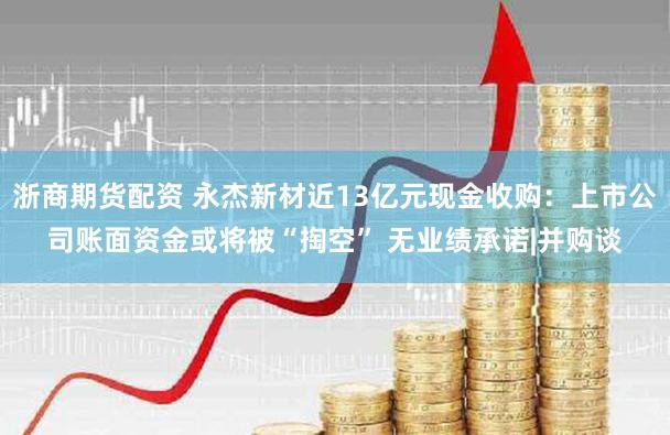 浙商期货配资 永杰新材近13亿元现金收购：上市公司账面资金或将被“掏空” 无业绩承诺|并购谈