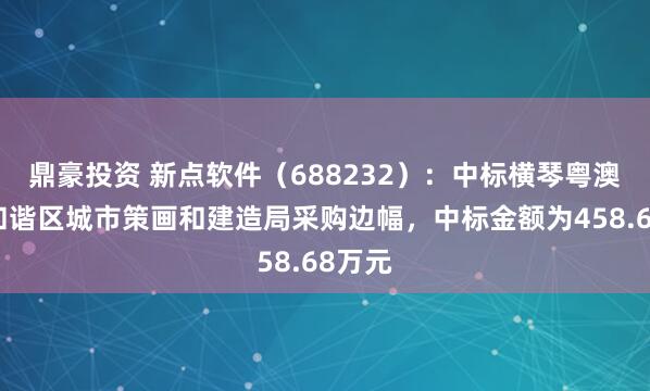 鼎豪投资 新点软件（688232）：中标横琴粤澳深度和谐区城市策画和建造局采购边幅，中标金额为458.68万元