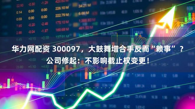 华力网配资 300097，大鼓舞增合手反而“赖事” ？公司修起：不影响截止权变更！
