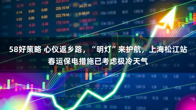 58好策略 心仪返乡路，“明灯”来护航，上海松江站春运保电措施已考虑极冷天气