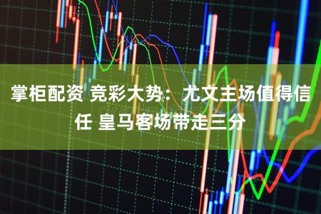 掌柜配资 竞彩大势：尤文主场值得信任 皇马客场带走三分