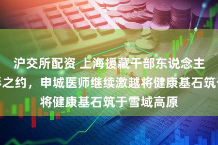 沪交所配资 上海援藏干部东说念主才共赴光影之约，申城医师继续激越将健康基石筑于雪域高原