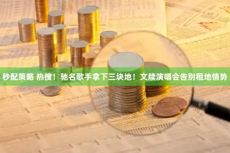 秒配策略 热搜！驰名歌手拿下三块地！文牍演唱会告别租地情势