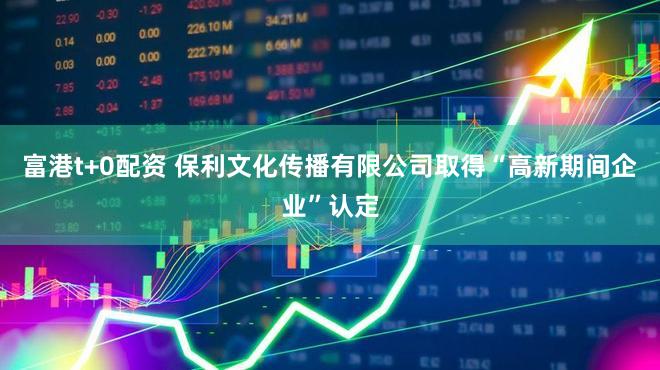 富港t+0配资 保利文化传播有限公司取得“高新期间企业”认定