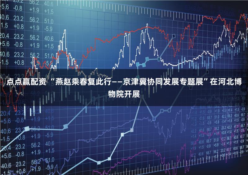 点点赢配资 “燕赵乘春复此行——京津冀协同发展专题展”在河北博物院开展