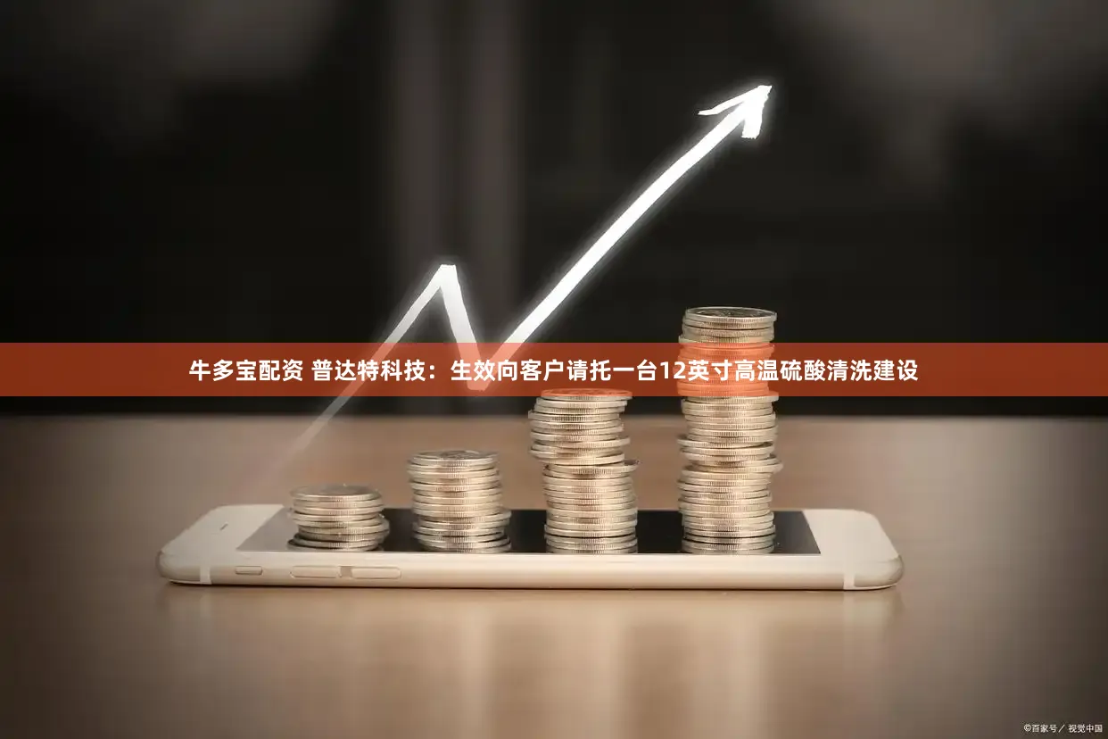 牛多宝配资 普达特科技：生效向客户请托一台12英寸高温硫酸清洗建设