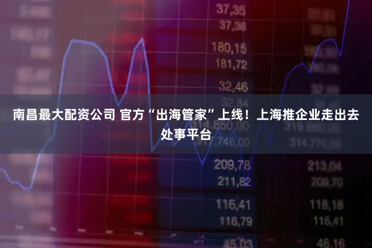 南昌最大配资公司 官方“出海管家”上线！上海推企业走出去处事平台