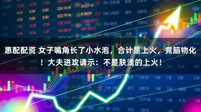 惠配配资 女子嘴角长了小水泡，合计是上火，竟脑物化！大夫进攻请示：不是肤浅的上火！