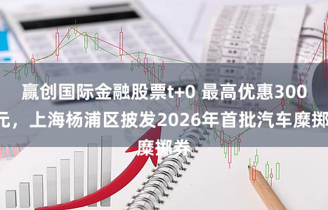 赢创国际金融股票t+0 最高优惠3000元，上海杨浦区披发2026年首批汽车糜掷券
