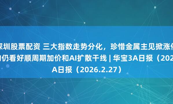 深圳股票配资 三大指数走势分化，珍惜金属主见掀涨停潮，机构仍看好顺周期加价和AI扩散干线 | 华宝3A日报（2026.2.27）