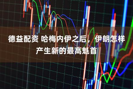 德益配资 哈梅内伊之后，伊朗怎样产生新的最高魁首