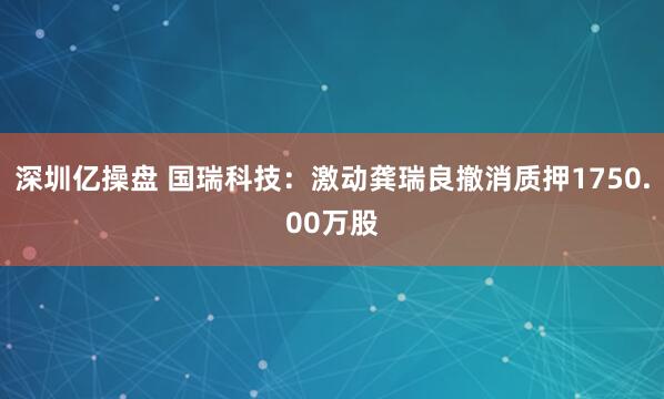 深圳亿操盘 国瑞科技：激动龚瑞良撤消质押1750.00万股