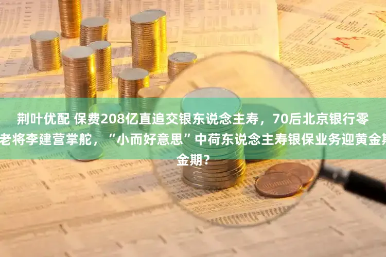 荆叶优配 保费208亿直追交银东说念主寿，70后北京银行零卖老将李建营掌舵，“小而好意思”中荷东说念主寿银保业务迎黄金期？