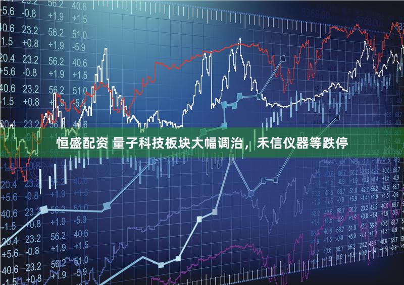 恒盛配资 量子科技板块大幅调治，禾信仪器等跌停