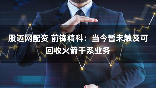 股迈网配资 前锋精科:当今暂未触及可回收火箭干系业务