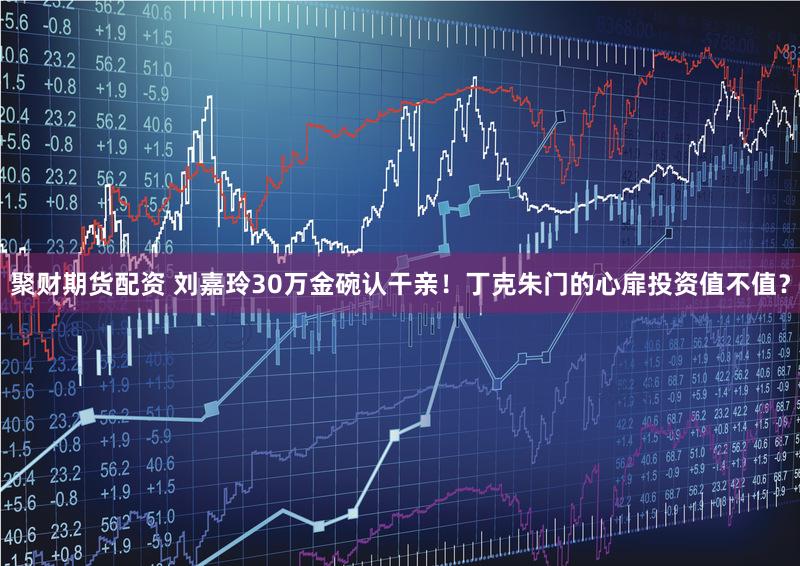 聚财期货配资 刘嘉玲30万金碗认干亲!丁克朱门的心扉投资值不值?