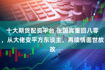 十大期货配资平台 张国宾重回八零，从大佬变平方东谈主，再续情面世故