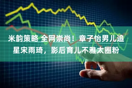 米韵策略 全网崇尚！章子怡男儿追星宋雨琦，影后育儿不雅太圈粉