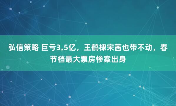 弘信策略 巨亏3.5亿,王鹤棣宋茜也带不动,春节档最大票房惨案出身