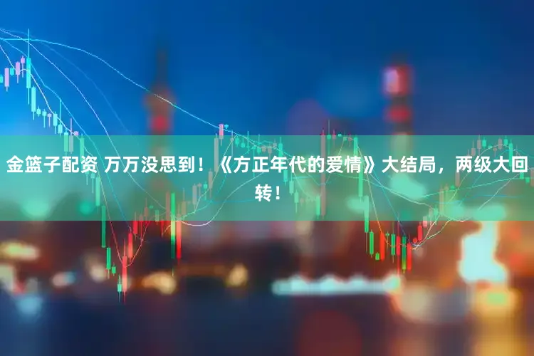 金篮子配资 万万没思到！《方正年代的爱情》大结局，两级大回转！