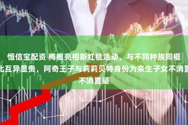恒信宝配资 梅根亮相新红毯活动,与不同种族同框对比互异显贵,阿奇王子与莉莉贝特身份为亲生子女不消置疑