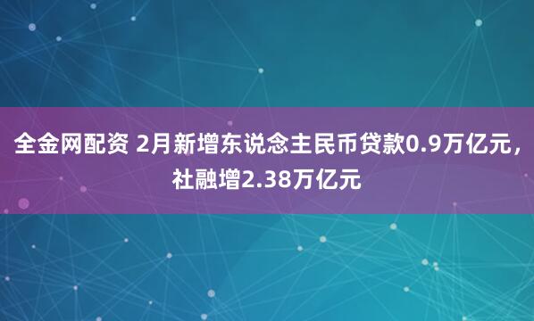 全金网配资 2月新增东说念主民币贷款0.9万亿元，社融增2.38万亿元