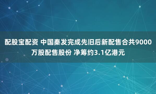 配股宝配资 中国秦发完成先旧后新配售合共9000万股配售股份 净筹约3.1亿港元