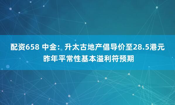 配资658 中金：升太古地产倡导价至28.5港元 昨年平常性基本溢利符预期