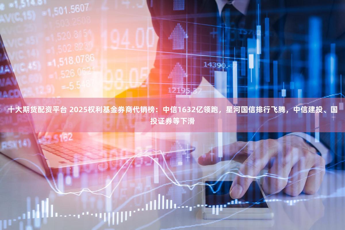 十大期货配资平台 2025权利基金券商代销榜：中信1632亿领跑，星河国信排行飞腾，中信建投、国投证券等下滑