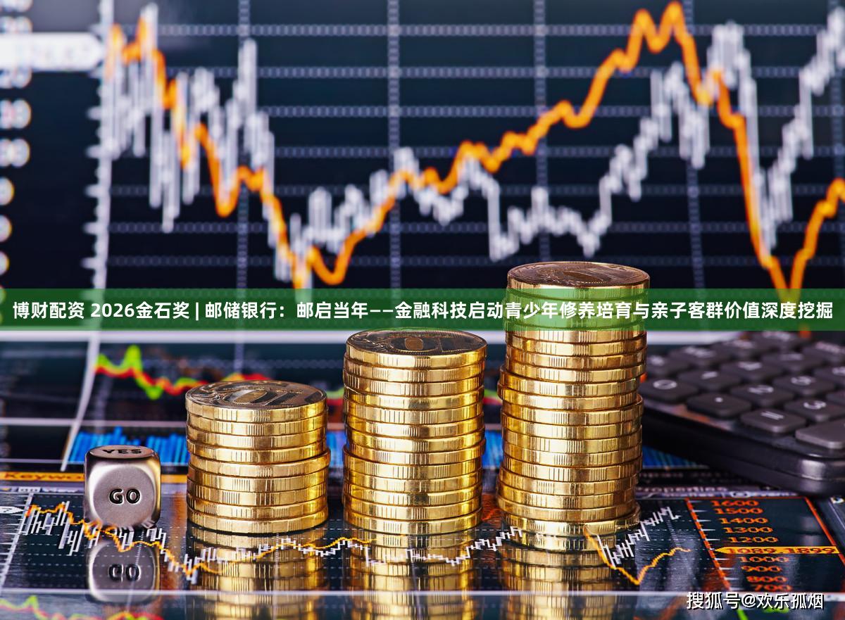 博财配资 2026金石奖 | 邮储银行：邮启当年——金融科技启动青少年修养培育与亲子客群价值深度挖掘