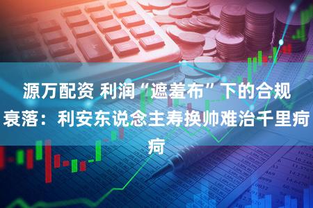 源万配资 利润“遮羞布”下的合规衰落：利安东说念主寿换帅难治千里疴