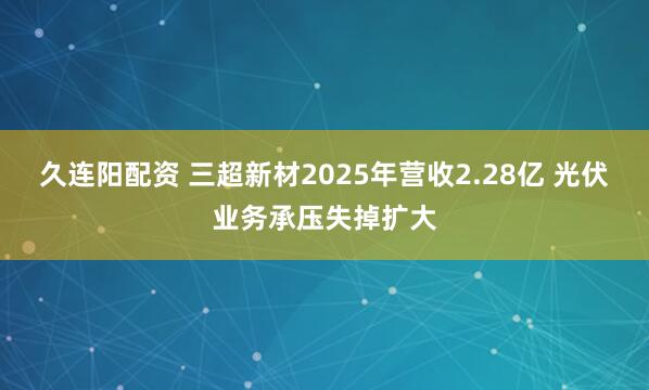 久连阳配资 三超新材2025年营收2.28亿 光伏业务承压失掉扩大